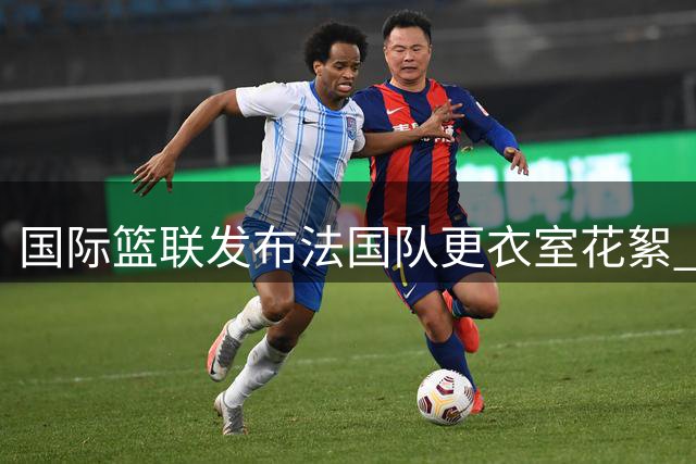 国际篮联发布法国队更衣室花絮 配文引发球迷热议